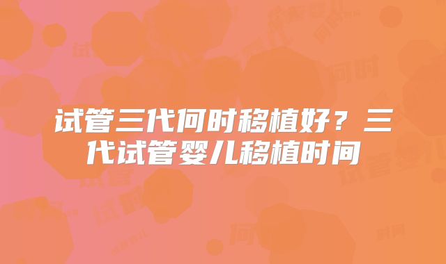 试管三代何时移植好?三代试管婴儿移植时间
