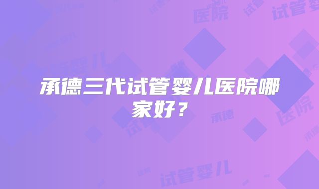 承德三代试管婴儿医院哪家好?