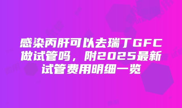 感染丙肝可以去瑞丁GFC做试管吗,附2025最新试管费用明细一览