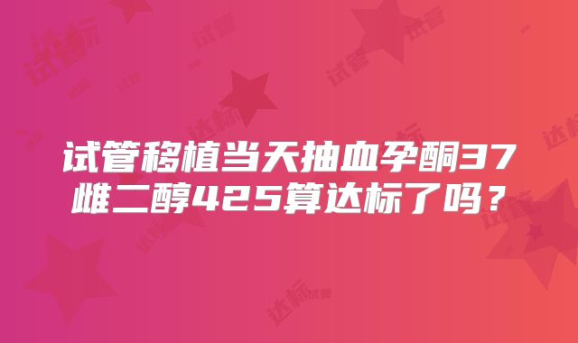试管移植当天抽血孕酮37雌二醇425算达标了吗？