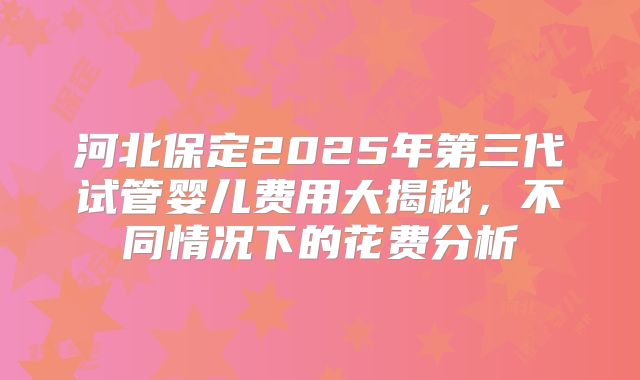 河北保定2025年第三代试管婴儿费用大揭秘，不同情况下的花费分析