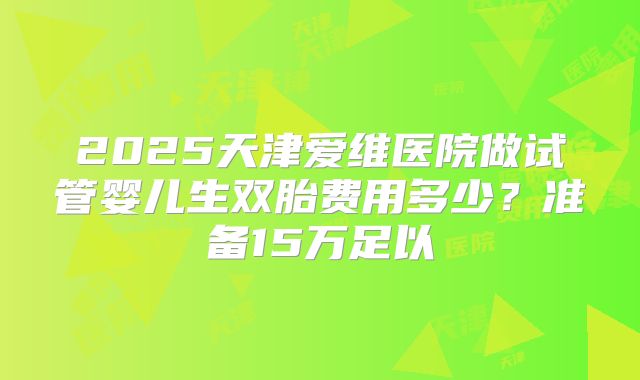 2025天津爱维医院做试管婴儿生双胎费用多少？准备15万足以