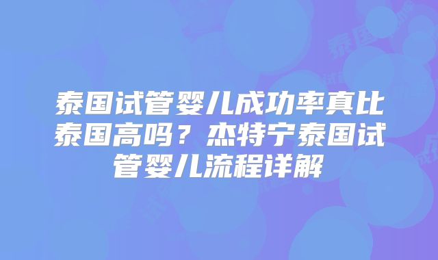 泰国试管婴儿成功率真比泰国高吗？杰特宁泰国试管婴儿流程详解