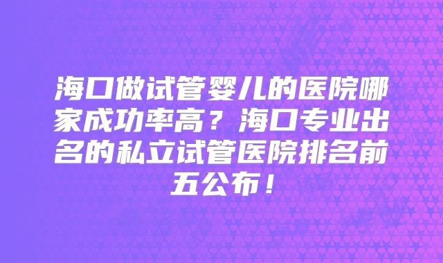 海口做试管婴儿的医院哪家成功率高？海口专业出名的私立试管医院排名前五公布！