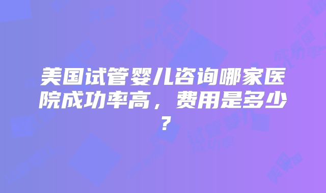 美国试管婴儿咨询哪家医院成功率高，费用是多少？