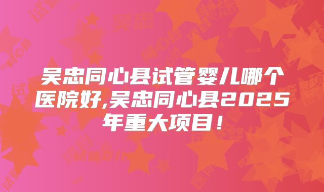 吴忠同心县试管婴儿哪个医院好,吴忠同心县2025年重大项目！