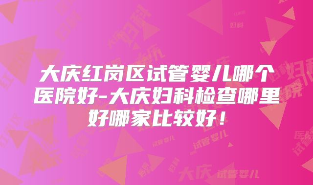 大庆红岗区试管婴儿哪个医院好-大庆妇科检查哪里好哪家比较好！