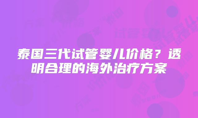 泰国三代试管婴儿价格?透明合理的海外治疗方案