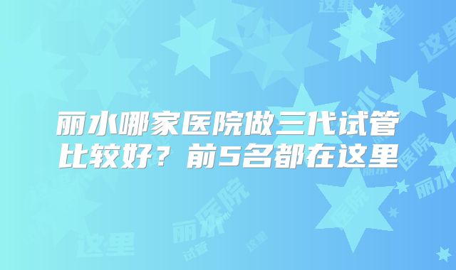 丽水哪家医院做三代试管比较好?前5名都在这里