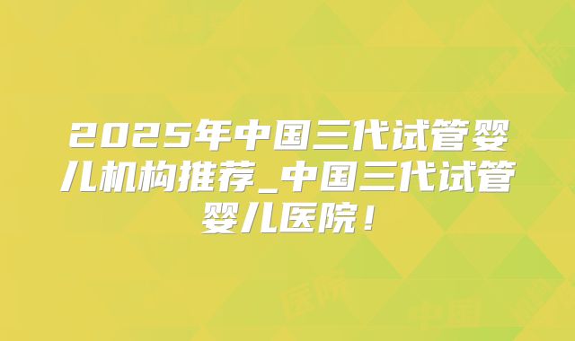 2025年中国三代试管婴儿机构推荐_中国三代试管婴儿医院！