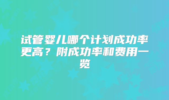 试管婴儿哪个计划成功率更高?附成功率和费用一览
