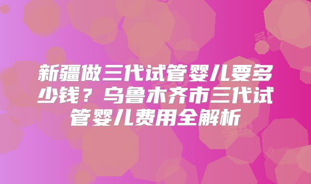 新疆做三代试管婴儿要多少钱?乌鲁木齐市三代试管婴儿费用全解析