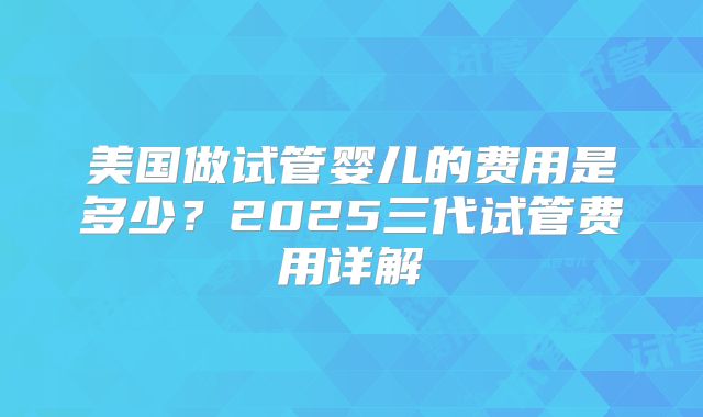 美国做试管婴儿的费用是多少？2025三代试管费用详解