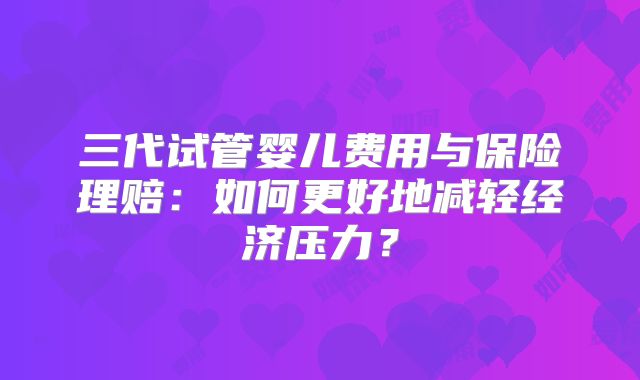 三代试管婴儿费用与保险理赔:如何更好地减轻经济压力?