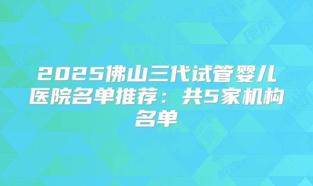 2025佛山三代试管婴儿医院名单推荐：共5家机构名单