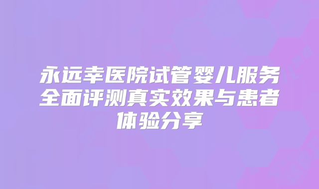 永远幸医院试管婴儿服务全面评测真实效果与患者体验分享