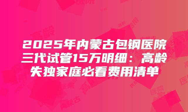 2025年内蒙古包钢医院三代试管15万明细:高龄失独家庭必看费用清单