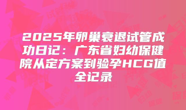 2025年卵巢衰退试管成功日记:广东省妇幼保健院从定方案到验孕HCG值全记录