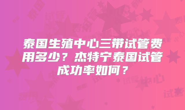 泰国生殖中心三带试管费用多少？杰特宁泰国试管成功率如何？