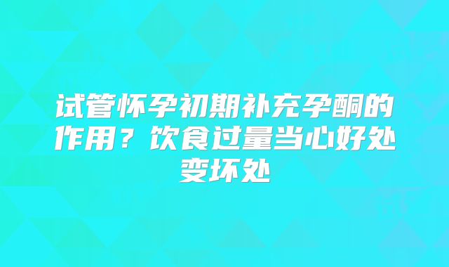 试管怀孕初期补充孕酮的作用?饮食过量当心好处变坏处