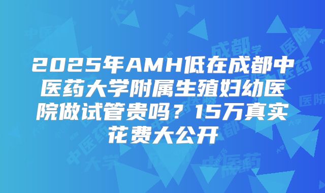 2025年AMH低在成都中医药大学附属生殖妇幼医院做试管贵吗?15万真实花费大公开