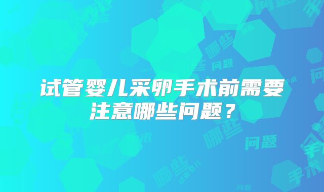 试管婴儿采卵手术前需要注意哪些问题?
