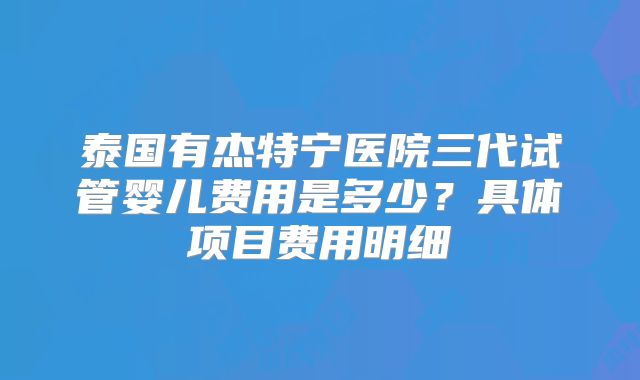 泰国有杰特宁医院三代试管婴儿费用是多少?具体项目费用明细