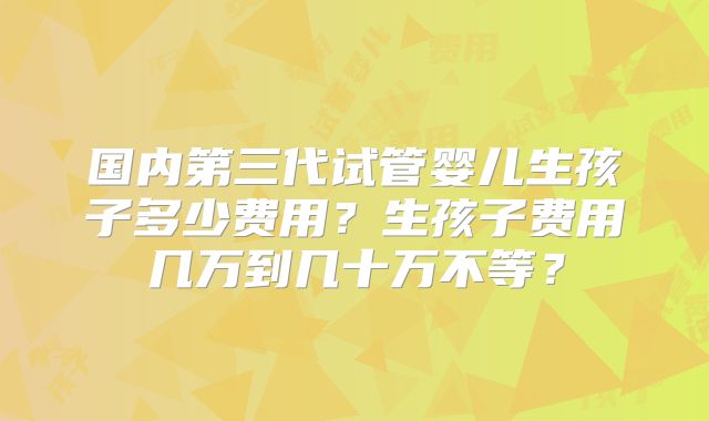 国内第三代试管婴儿生孩子多少费用？生孩子费用几万到几十万不等？