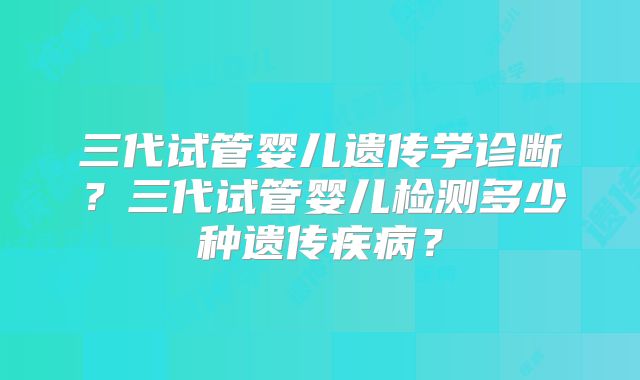 三代试管婴儿遗传学诊断?三代试管婴儿检测多少种遗传疾病?
