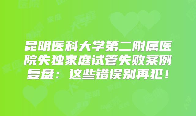 昆明医科大学第二附属医院失独家庭试管失败案例复盘:这些错误别再犯!