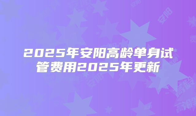 2025年安阳高龄单身试管费用2025年更新