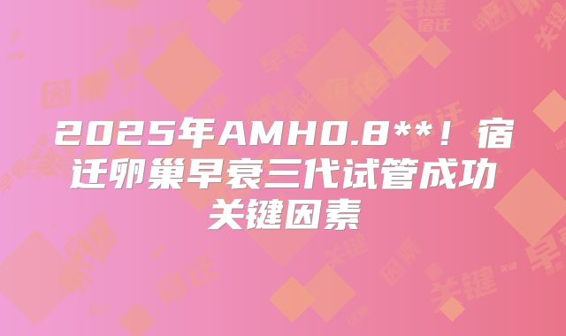 2025年AMH0.8**!宿迁卵巢早衰三代试管成功关键因素