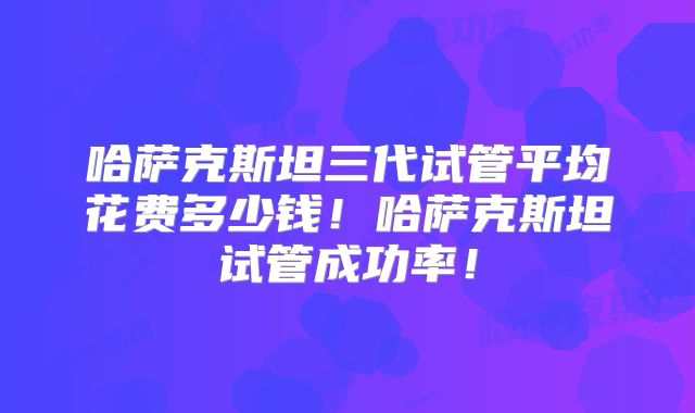 哈萨克斯坦三代试管平均花费多少钱！哈萨克斯坦试管成功率！