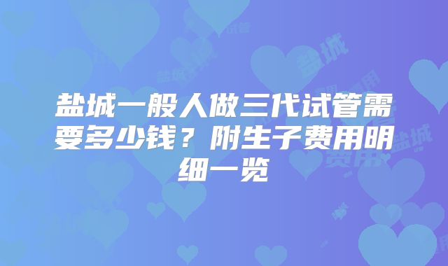 盐城一般人做三代试管需要多少钱?附生子费用明细一览