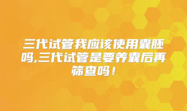 三代试管我应该使用囊胚吗,三代试管是要养囊后再筛查吗！