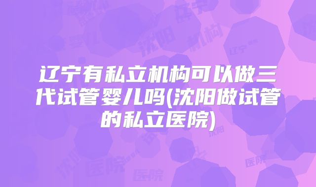 辽宁有私立机构可以做三代试管婴儿吗(沈阳做试管的私立医院)