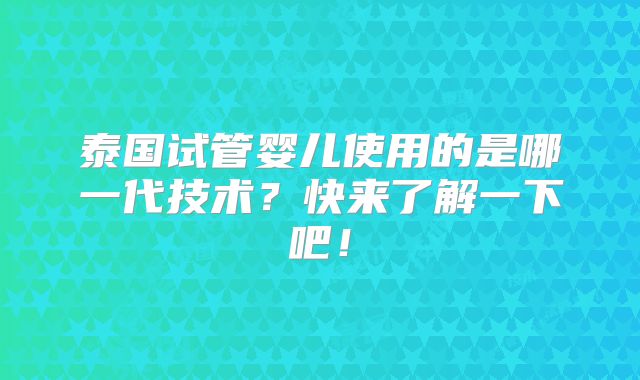 泰国试管婴儿使用的是哪一代技术?快来了解一下吧!