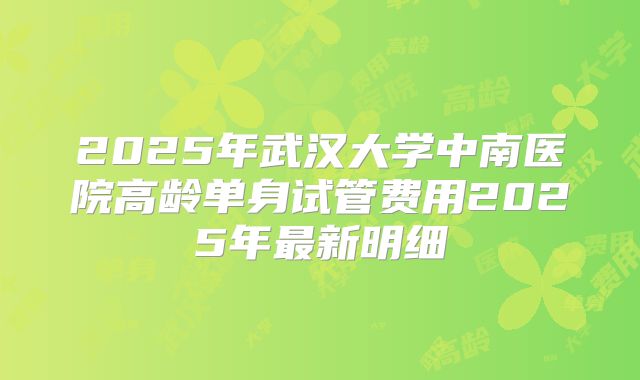 2025年武汉大学中南医院高龄单身试管费用2025年最新明细