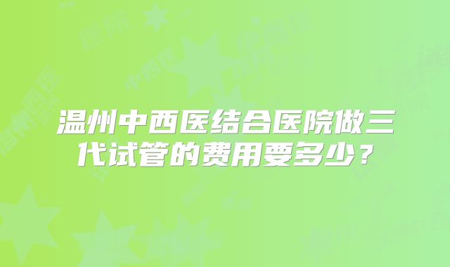 温州中西医结合医院做三代试管的费用要多少?