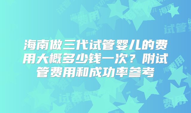 海南做三代试管婴儿的费用大概多少钱一次?附试管费用和成功率参考