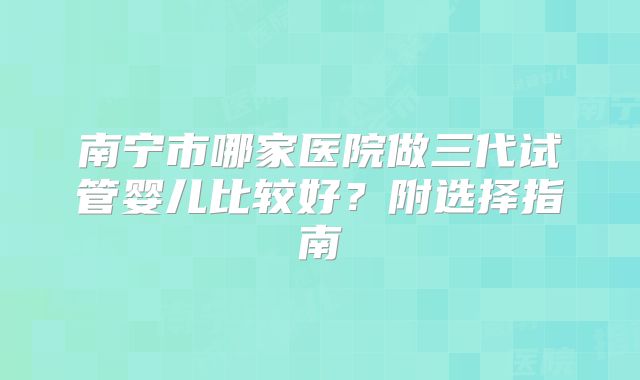南宁市哪家医院做三代试管婴儿比较好？附选择指南