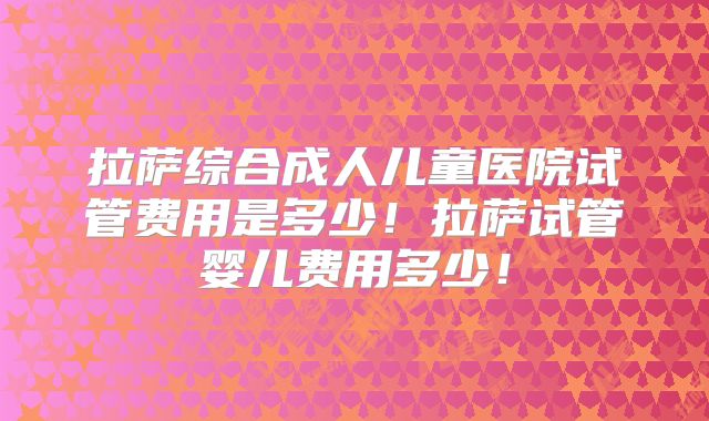 拉萨综合成人儿童医院试管费用是多少!拉萨试管婴儿费用多少!