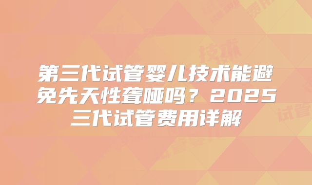 第三代试管婴儿技术能避免先天性聋哑吗?2025三代试管费用详解