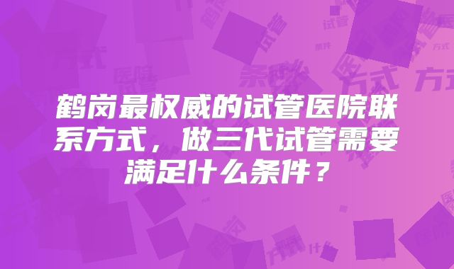 鹤岗最权威的试管医院联系方式，做三代试管需要满足什么条件？
