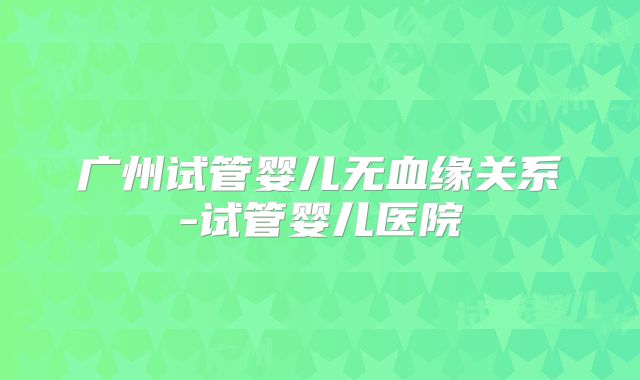 广州试管婴儿无血缘关系-试管婴儿医院