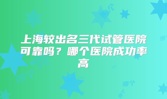 上海较出名三代试管医院可靠吗？哪个医院成功率高