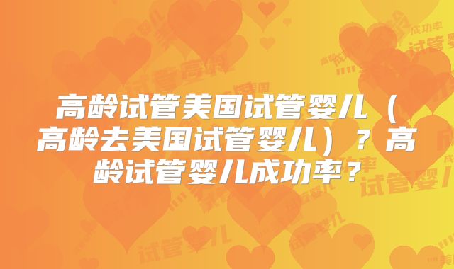 高龄试管美国试管婴儿(高龄去美国试管婴儿)?高龄试管婴儿成功率?