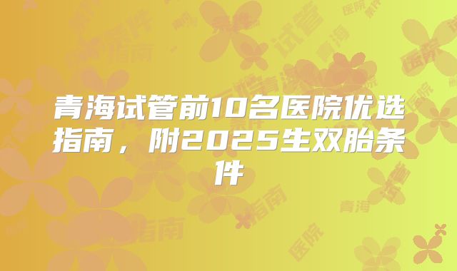 青海试管前10名医院优选指南，附2025生双胎条件