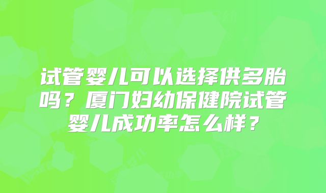 试管婴儿可以选择供多胎吗?厦门妇幼保健院试管婴儿成功率怎么样?