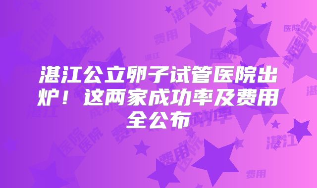 湛江公立卵子试管医院出炉！这两家成功率及费用全公布